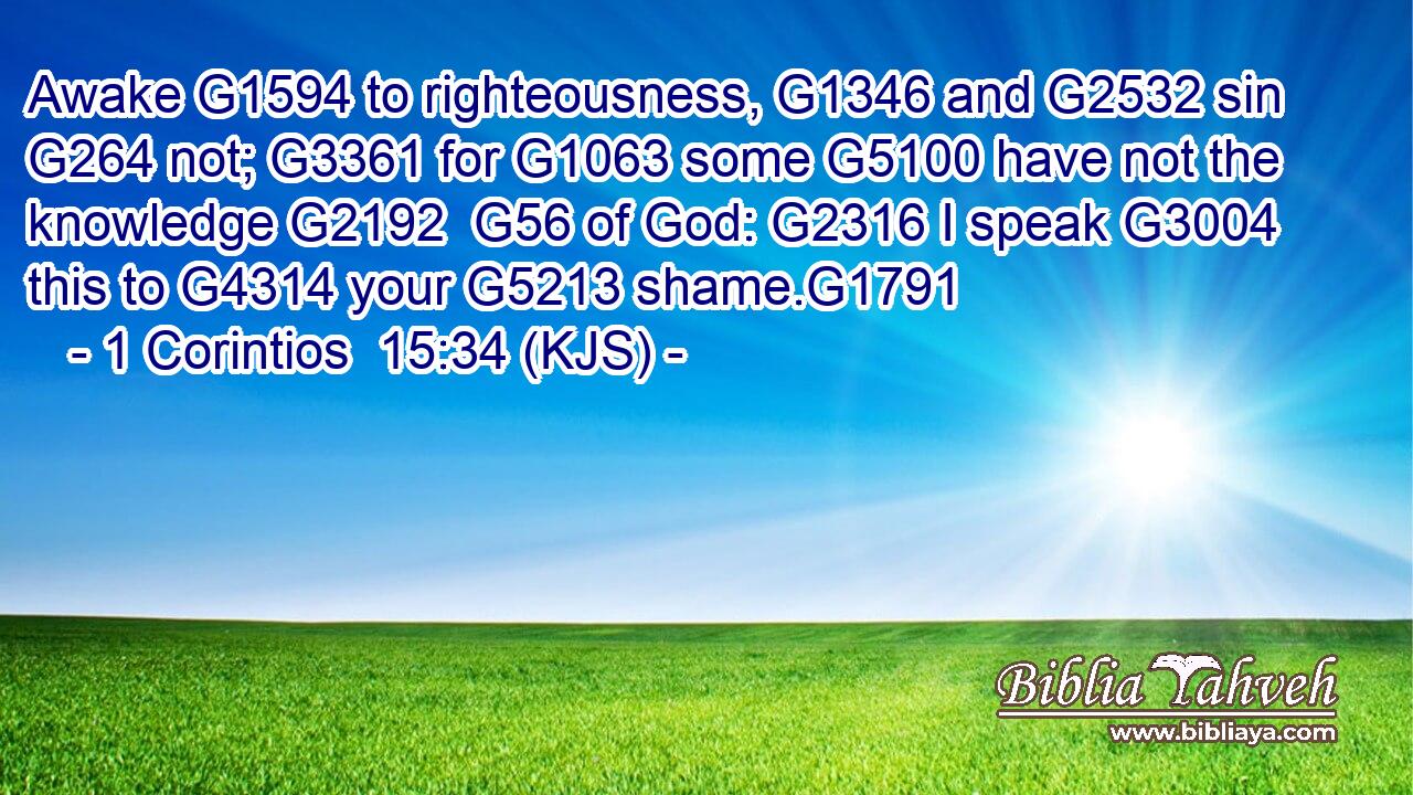 Awake G1594 to righteousness, G1346 and G2532 sin G264 not; G3361 for G1063 some G5100 have not the knowledge G2192  G56 of God: G2316 I speak G3004 this to G4314 your G5213 shame.G1791