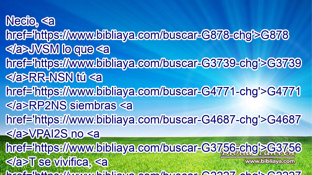 Necio, G878 JVSM lo que G3739 RR-NSN tú G4771 RP2NS siembras G4687 VPAI2S no G3756 T se vivifica, G2227 VPPI3S si G1437 C no G3361 T muere G599 VAAS3S antes. 
