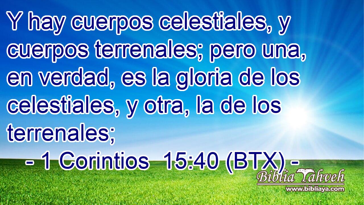 Y hay cuerpos celestiales, y cuerpos terrenales; pero una, en verdad, es la gloria de los celestiales, y otra, la de los terrenales;