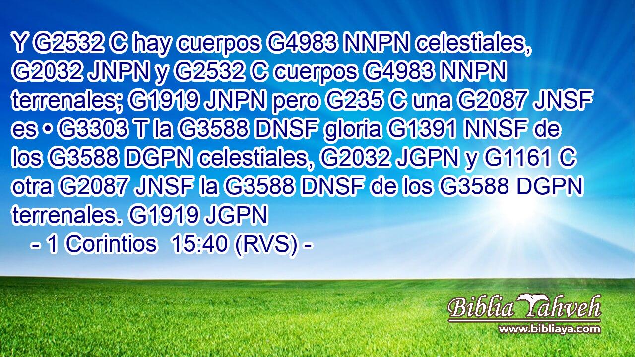Y G2532 C hay cuerpos G4983 NNPN celestiales, G2032 JNPN y G2532 C cuerpos G4983 NNPN terrenales; G1919 JNPN pero G235 C una G2087 JNSF es • G3303 T la G3588 DNSF gloria G1391 NNSF de los G3588 DGPN celestiales, G2032 JGPN y G1161 C otra G2087 JNSF la G3588 DNSF de los G3588 DGPN terrenales. G1919 JGPN 