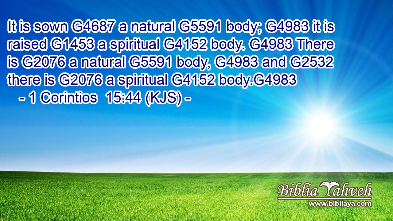It is sown G4687 a natural G5591 body; G4983 it is raised G1453 a spiritual G4152 body. G4983 There is G2076 a natural G5591 body, G4983 and G2532 there is G2076 a spiritual G4152 body.G4983