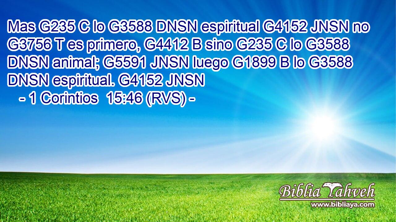 Mas G235 C lo G3588 DNSN espiritual G4152 JNSN no G3756 T es primero, G4412 B sino G235 C lo G3588 DNSN animal; G5591 JNSN luego G1899 B lo G3588 DNSN espiritual. G4152 JNSN 
