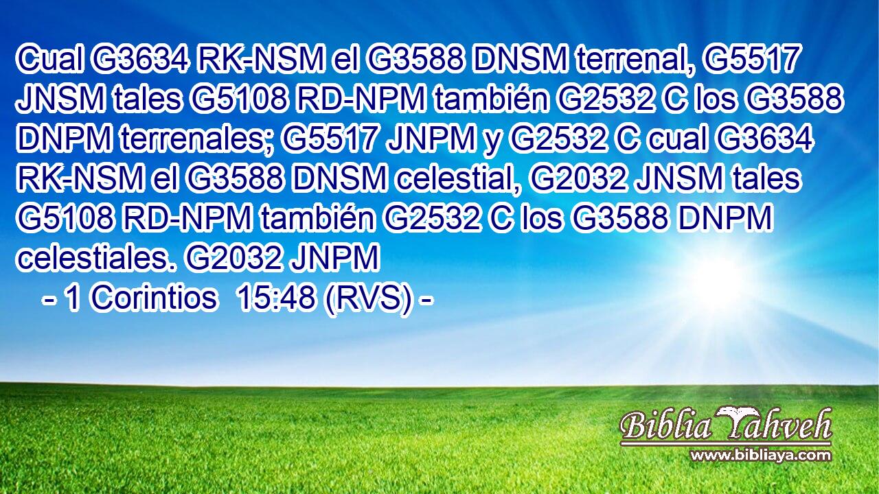 Cual G3634 RK-NSM el G3588 DNSM terrenal, G5517 JNSM tales G5108 RD-NPM también G2532 C los G3588 DNPM terrenales; G5517 JNPM y G2532 C cual G3634 RK-NSM el G3588 DNSM celestial, G2032 JNSM tales G5108 RD-NPM también G2532 C los G3588 DNPM celestiales. G2032 JNPM 