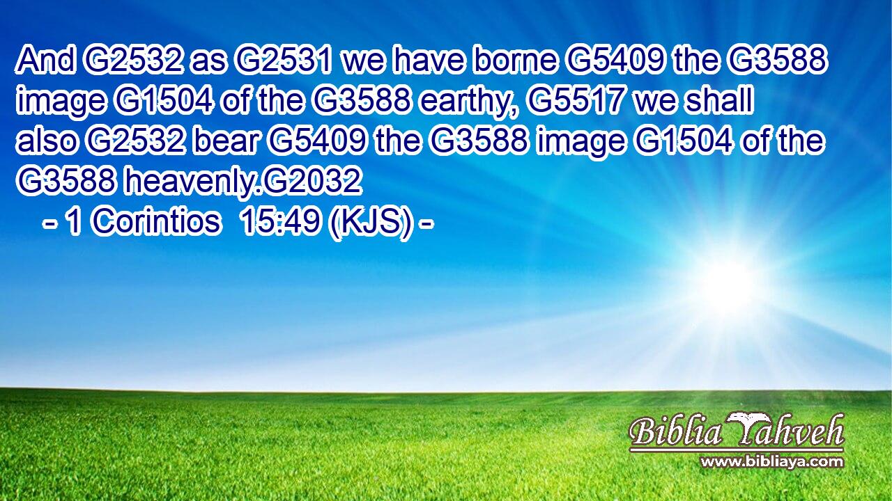 And G2532 as G2531 we have borne G5409 the G3588 image G1504 of the G3588 earthy, G5517 we shall also G2532 bear G5409 the G3588 image G1504 of the G3588 heavenly.G2032
