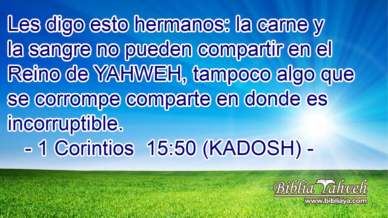  Les digo esto hermanos: la carne y la sangre no pueden compartir en el Reino de YAHWEH, tampoco algo que se corrompe comparte en donde es incorruptible. 
