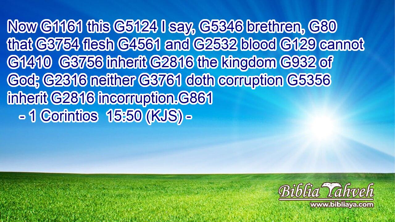 Now G1161 this G5124 I say, G5346 brethren, G80 that G3754 flesh G4561 and G2532 blood G129 cannot G1410  G3756 inherit G2816 the kingdom G932 of God; G2316 neither G3761 doth corruption G5356 inherit G2816 incorruption.G861
