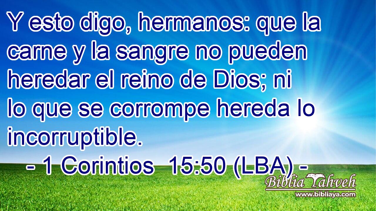Y esto digo, hermanos: que la carne y la sangre no pueden heredar el reino de Dios; ni lo que se corrompe hereda lo incorruptible.