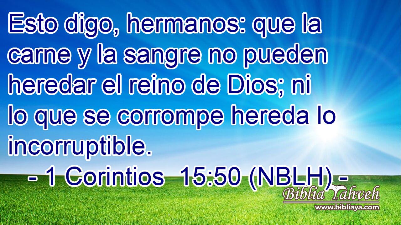  Esto digo, hermanos: que la carne y la sangre no pueden heredar el reino de Dios; ni lo que se corrompe hereda lo incorruptible. 