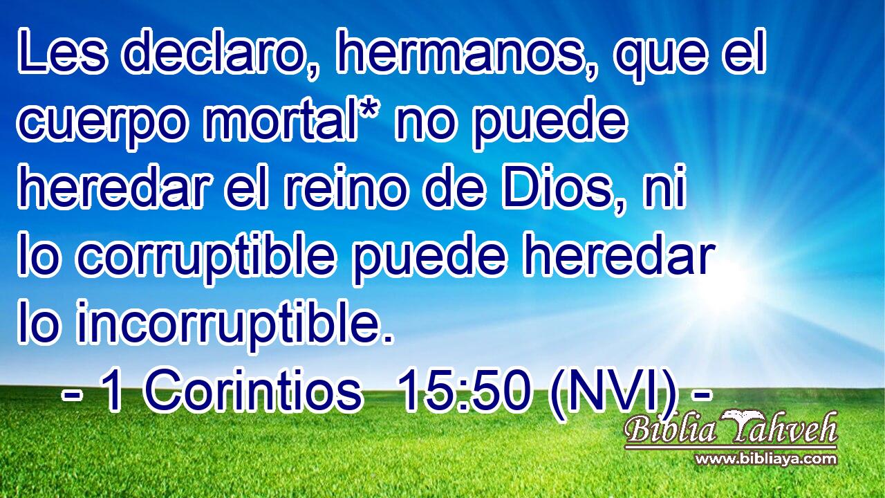  Les declaro, hermanos, que el cuerpo mortal* no puede heredar el reino de Dios, ni lo corruptible puede heredar lo incorruptible. 