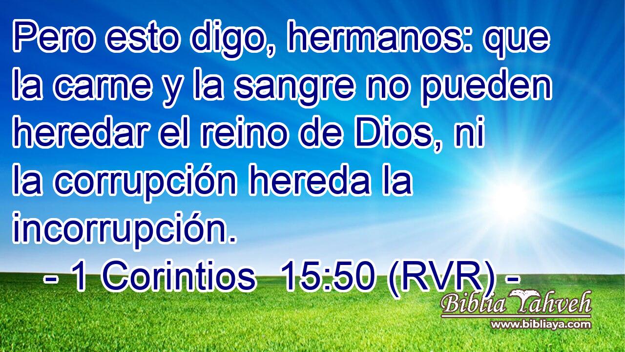 Pero esto digo, hermanos: que la carne y la sangre no pueden heredar el reino de Dios, ni la corrupción hereda la incorrupción.