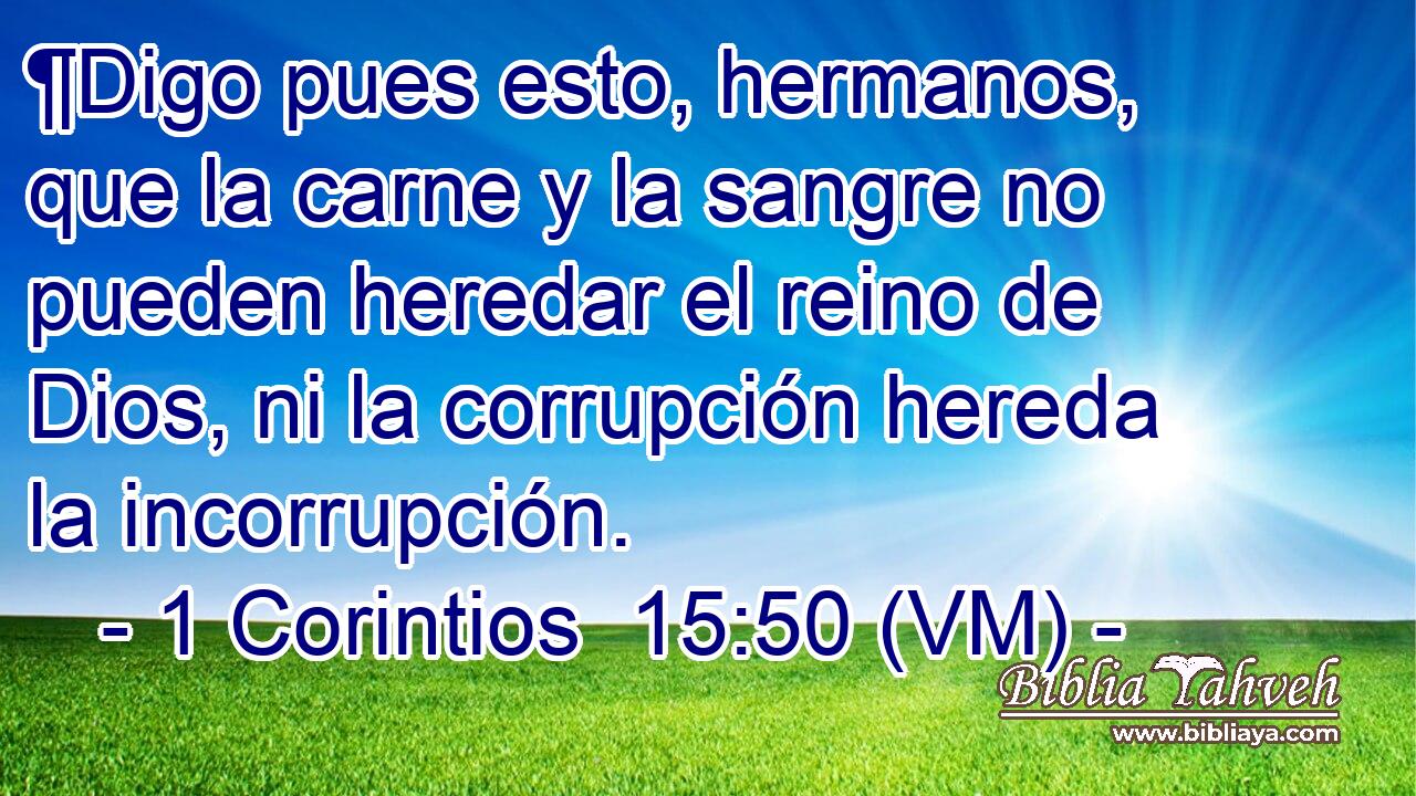  ¶Digo pues esto, hermanos, que la carne y la sangre no pueden heredar el reino de Dios, ni la corrupción hereda la incorrupción. 