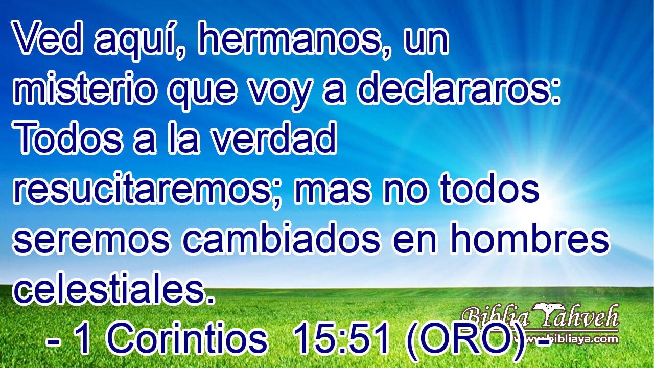  Ved aquí, hermanos, un misterio que voy a declararos: Todos a la verdad resucitaremos; mas no todos seremos cambiados en hombres celestiales. 