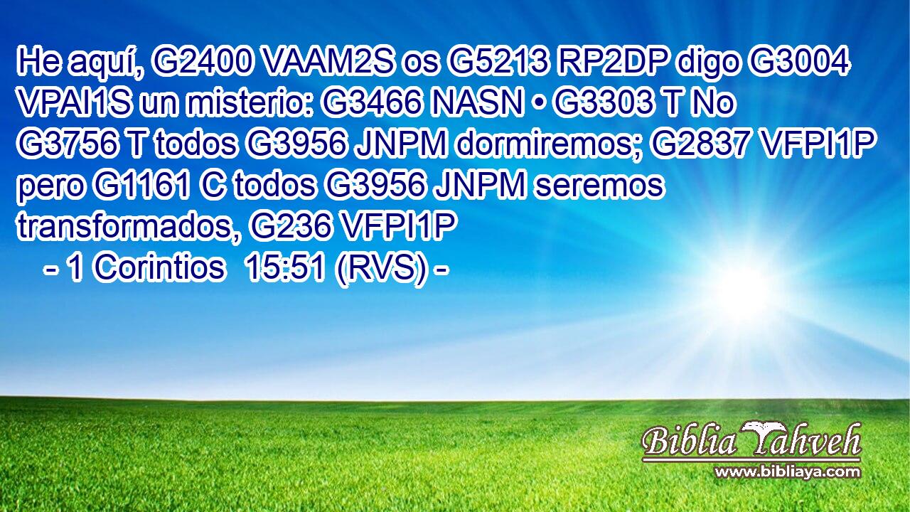 He aquí, G2400 VAAM2S os G5213 RP2DP digo G3004 VPAI1S un misterio: G3466 NASN • G3303 T No G3756 T todos G3956 JNPM dormiremos; G2837 VFPI1P pero G1161 C todos G3956 JNPM seremos transformados, G236 VFPI1P 