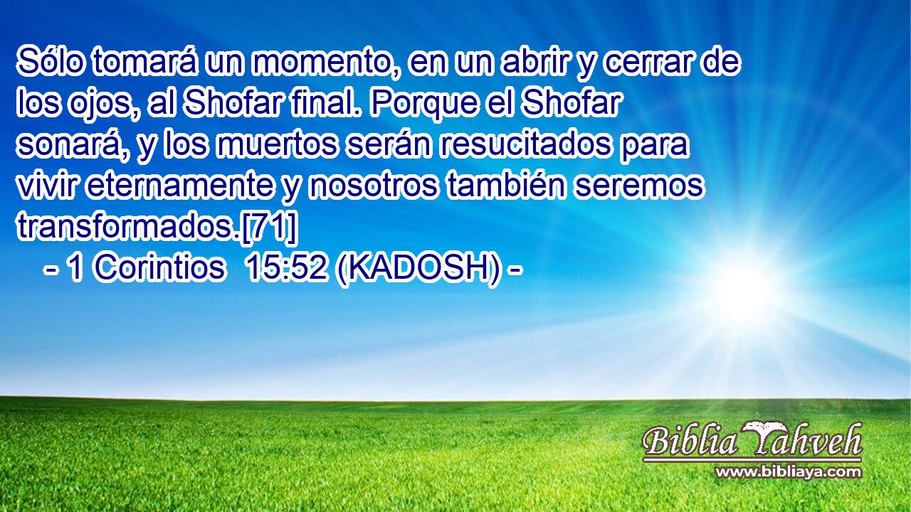  Sólo tomará un momento, en un abrir y cerrar de los ojos, al Shofar final. Porque el Shofar sonará, y los muertos serán resucitados para vivir eternamente y nosotros también seremos transformados.[71] 