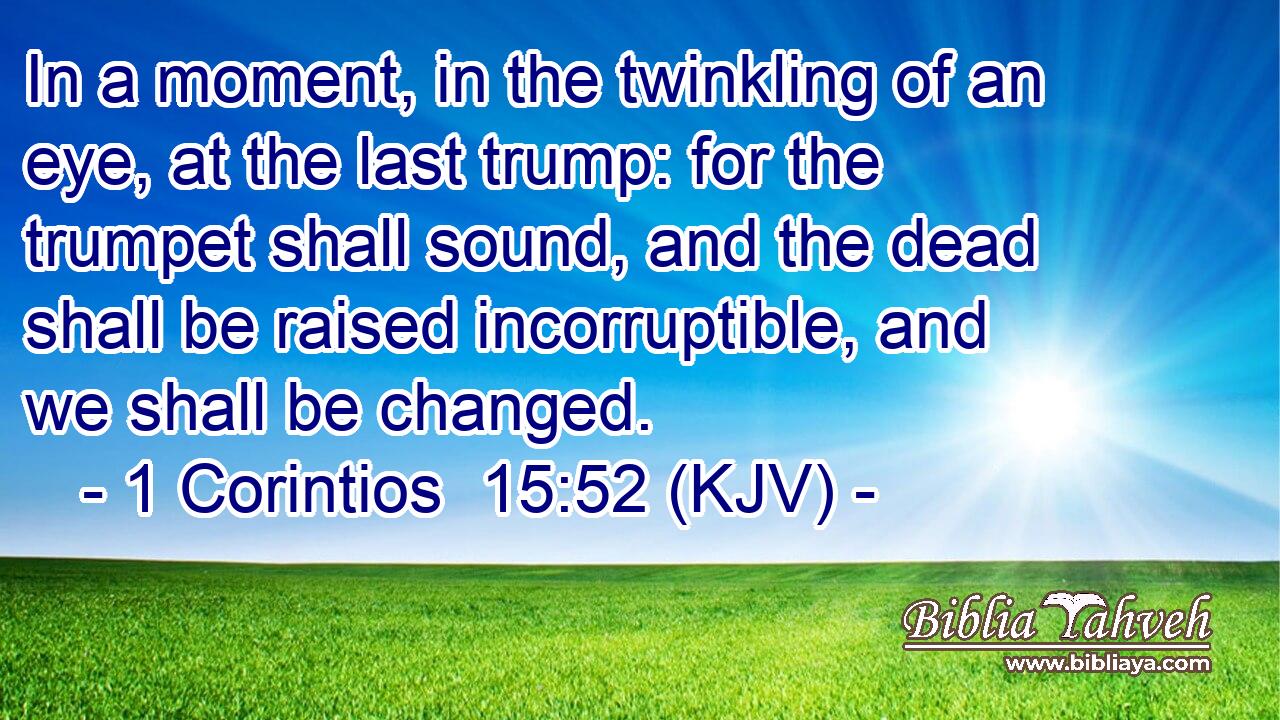 In a moment, in the twinkling of an eye, at the last trump: for the trumpet shall sound, and the dead shall be raised incorruptible, and we shall be changed.