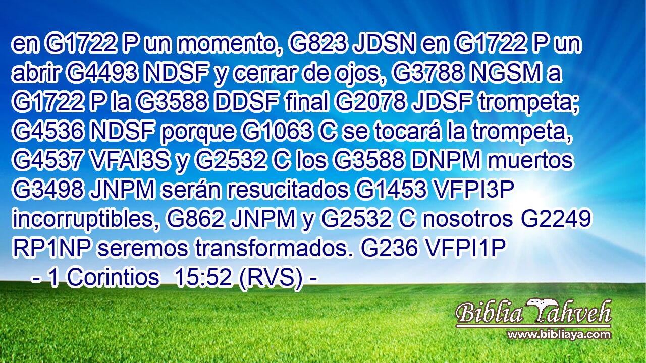 en G1722 P un momento, G823 JDSN en G1722 P un abrir G4493 NDSF y cerrar de ojos, G3788 NGSM a G1722 P la G3588 DDSF final G2078 JDSF trompeta; G4536 NDSF porque G1063 C se tocará la trompeta, G4537 VFAI3S y G2532 C los G3588 DNPM muertos G3498 JNPM serán resucitados G1453 VFPI3P incorruptibles, G862 JNPM y G2532 C nosotros G2249 RP1NP seremos transformados. G236 VFPI1P 