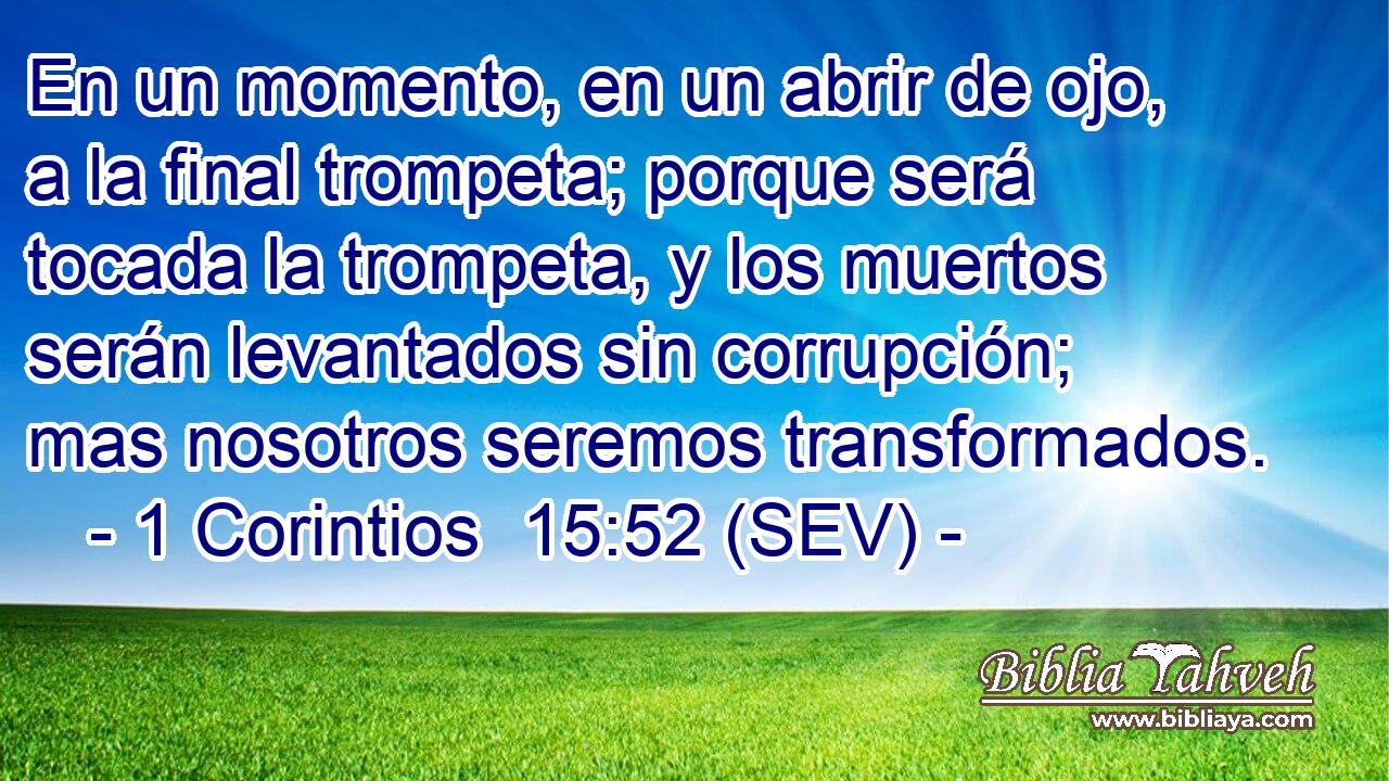 En un momento, en un abrir de ojo, a la final trompeta; porque será tocada la trompeta, y los muertos serán levantados sin corrupción; mas nosotros seremos transformados.
