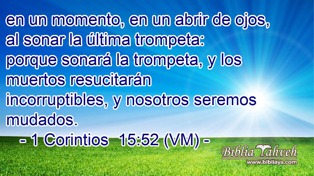  en un momento, en un abrir de ojos, al sonar la última trompeta: porque sonará la trompeta, y los muertos resucitarán incorruptibles, y nosotros seremos mudados. 