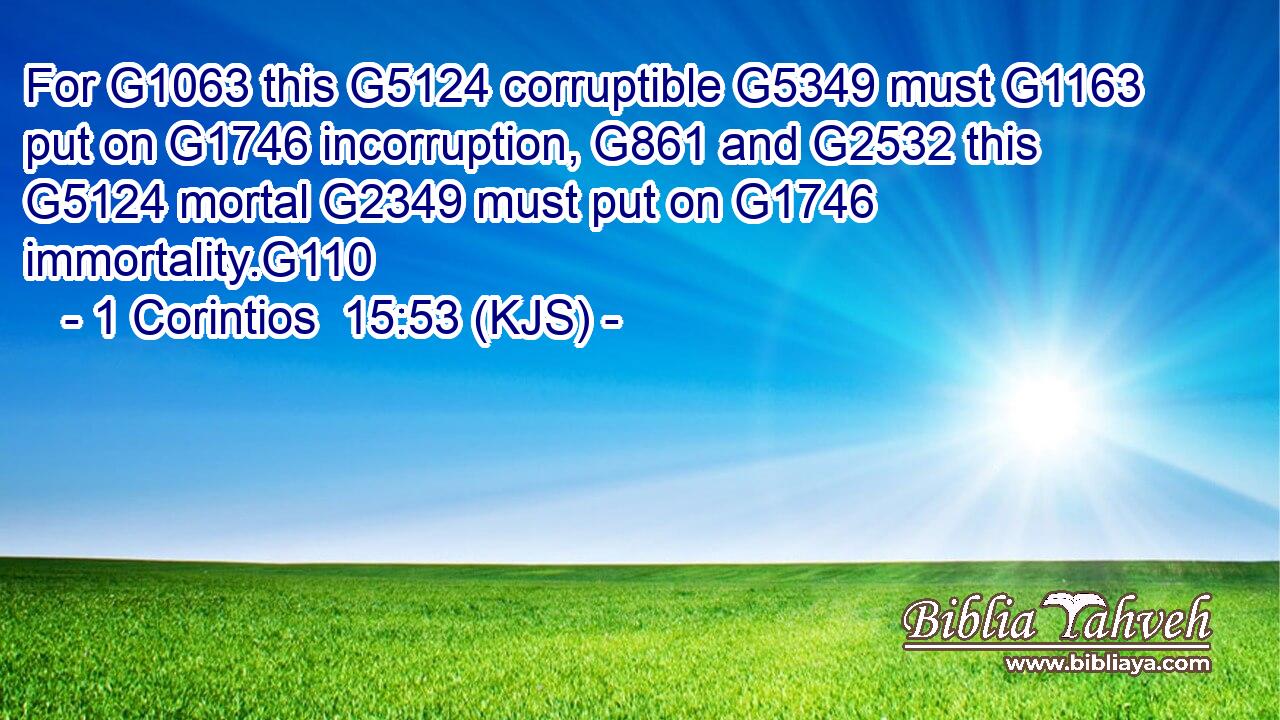 For G1063 this G5124 corruptible G5349 must G1163 put on G1746 incorruption, G861 and G2532 this G5124 mortal G2349 must put on G1746 immortality.G110