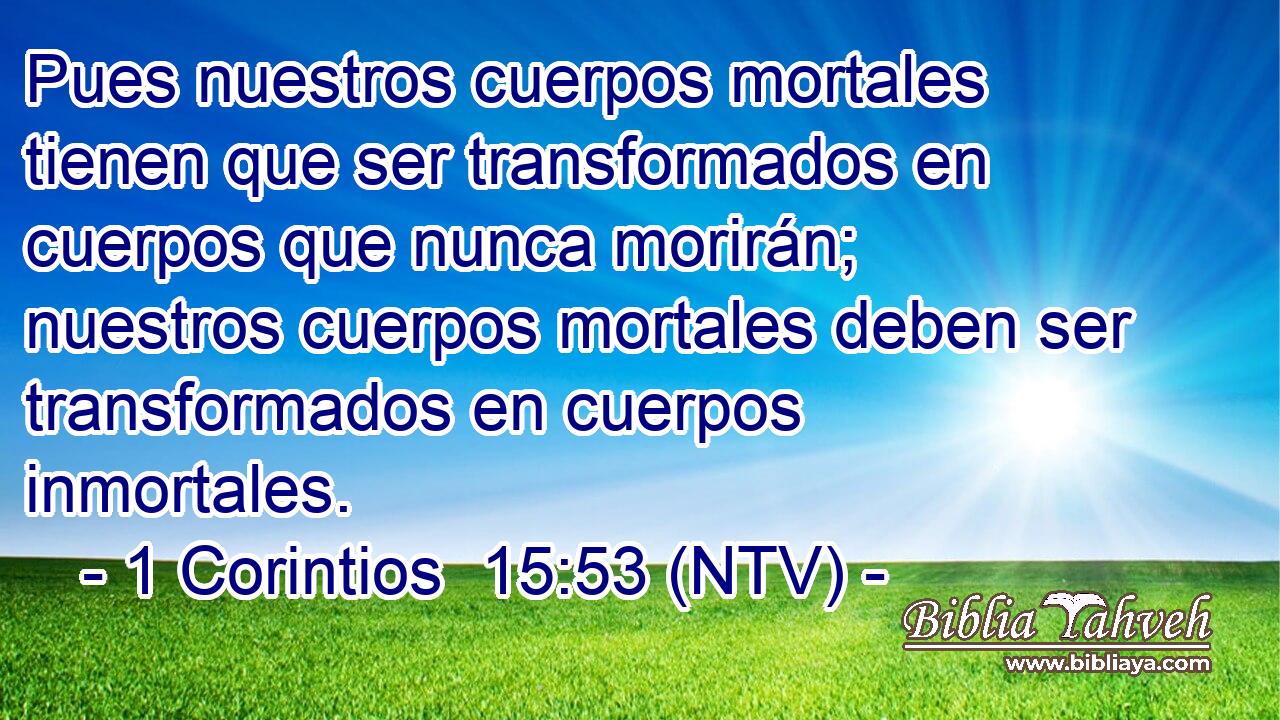 Pues nuestros cuerpos mortales tienen que ser transformados en cuerpos que nunca morirán; nuestros cuerpos mortales deben ser transformados en cuerpos inmortales.
