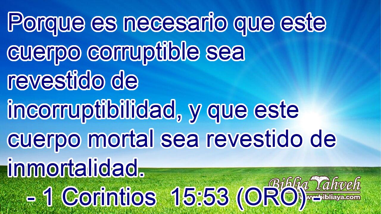  Porque es necesario que este cuerpo corruptible sea revestido de incorruptibilidad, y que este cuerpo mortal sea revestido de inmortalidad. 