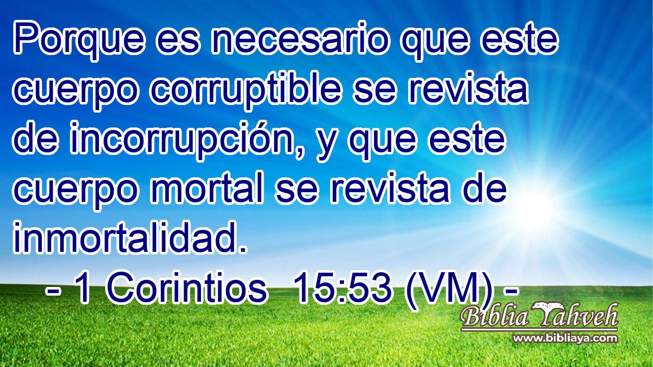  Porque es necesario que este cuerpo corruptible se revista de incorrupción, y que este cuerpo mortal se revista de inmortalidad. 