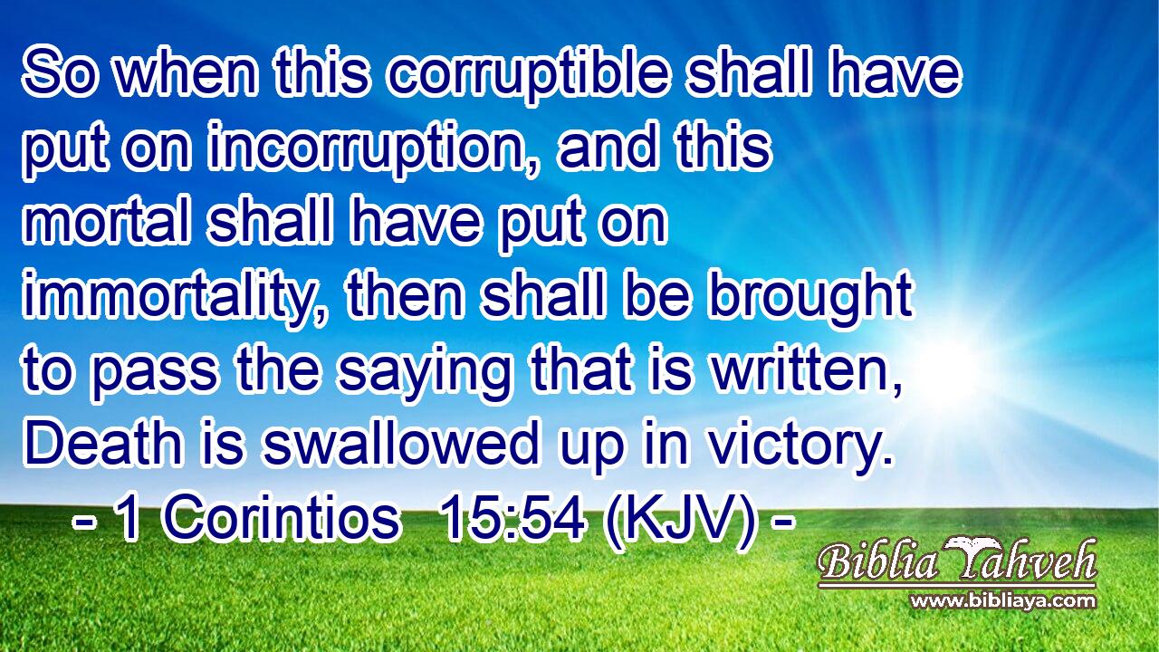 So when this corruptible shall have put on incorruption, and this mortal shall have put on immortality, then shall be brought to pass the saying that is written, Death is swallowed up in victory.