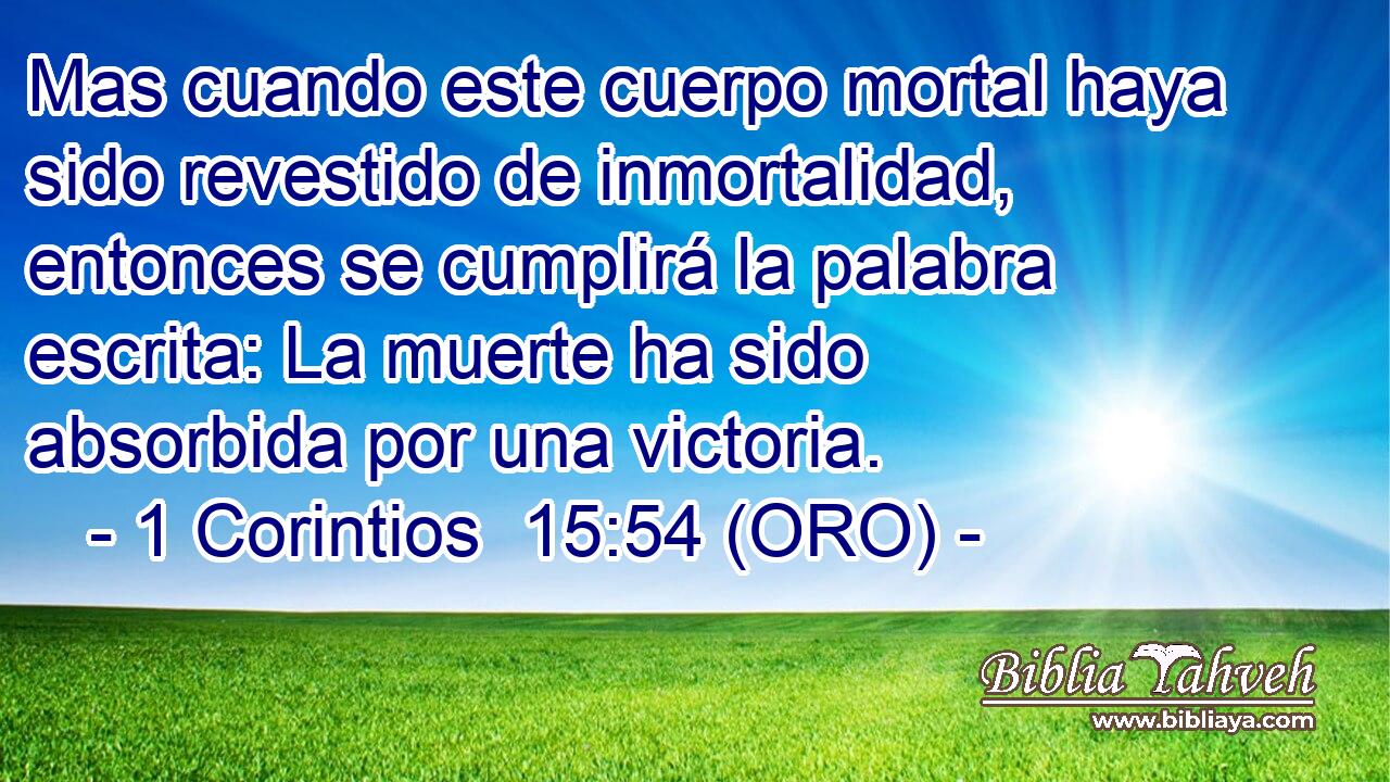  Mas cuando este cuerpo mortal haya sido revestido de inmortalidad, entonces se cumplirá la palabra escrita: La muerte ha sido absorbida por una victoria. 