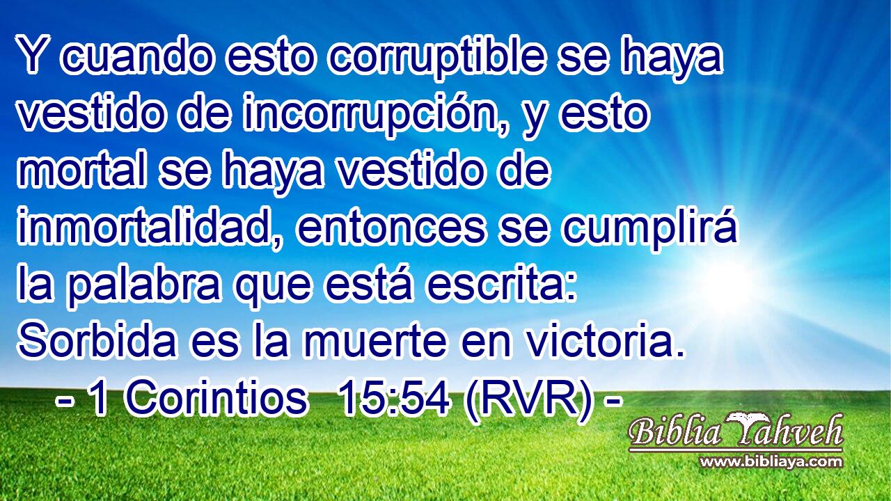 Y cuando esto corruptible se haya vestido de incorrupción, y esto mortal se haya vestido de inmortalidad, entonces se cumplirá la palabra que está escrita: Sorbida es la muerte en victoria.