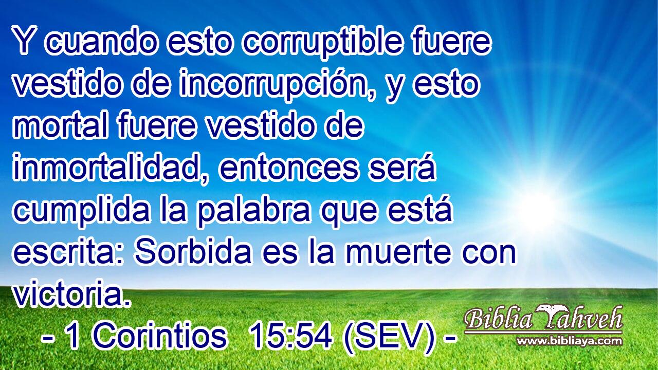 Y cuando esto corruptible fuere vestido de incorrupción, y esto mortal fuere vestido de inmortalidad, entonces será cumplida la palabra que está escrita: Sorbida es la muerte con victoria.
