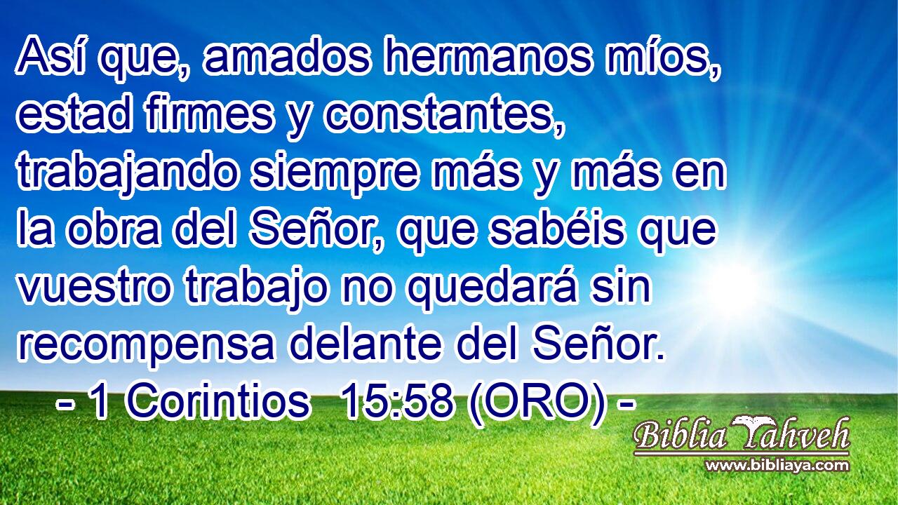  Así que, amados hermanos míos, estad firmes y constantes, trabajando siempre más y más en la obra del Señor, que sabéis que vuestro trabajo no quedará sin recompensa delante del Señor. 