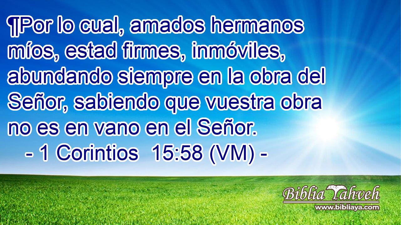 ¶Por lo cual, amados hermanos míos, estad firmes, inmóviles, abundando siempre en la obra del Señor, sabiendo que vuestra obra no es en vano en el Señor. 