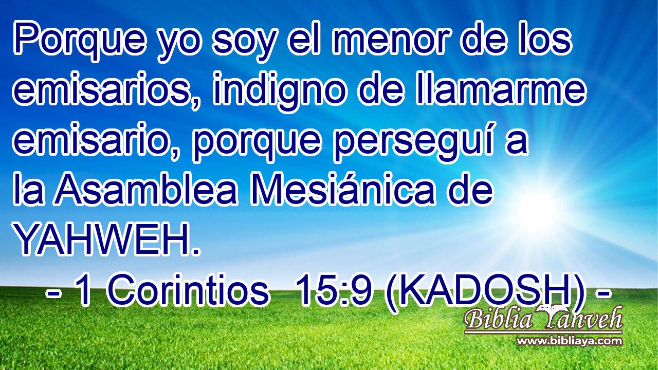  Porque yo soy el menor de los emisarios, indigno de llamarme emisario, porque perseguí a la Asamblea Mesiánica de YAHWEH. 