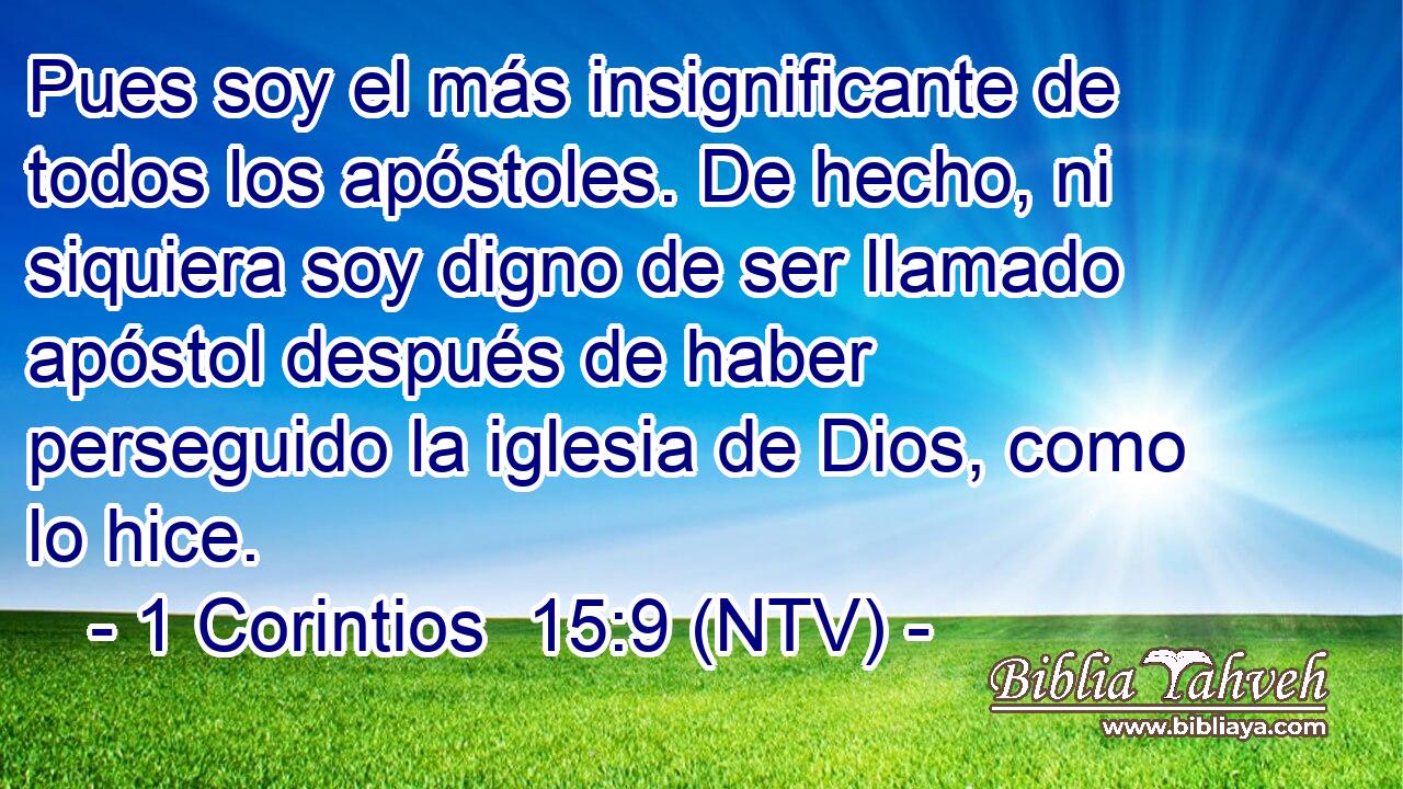 Pues soy el más insignificante de todos los apóstoles. De hecho, ni siquiera soy digno de ser llamado apóstol después de haber perseguido la iglesia de Dios, como lo hice.