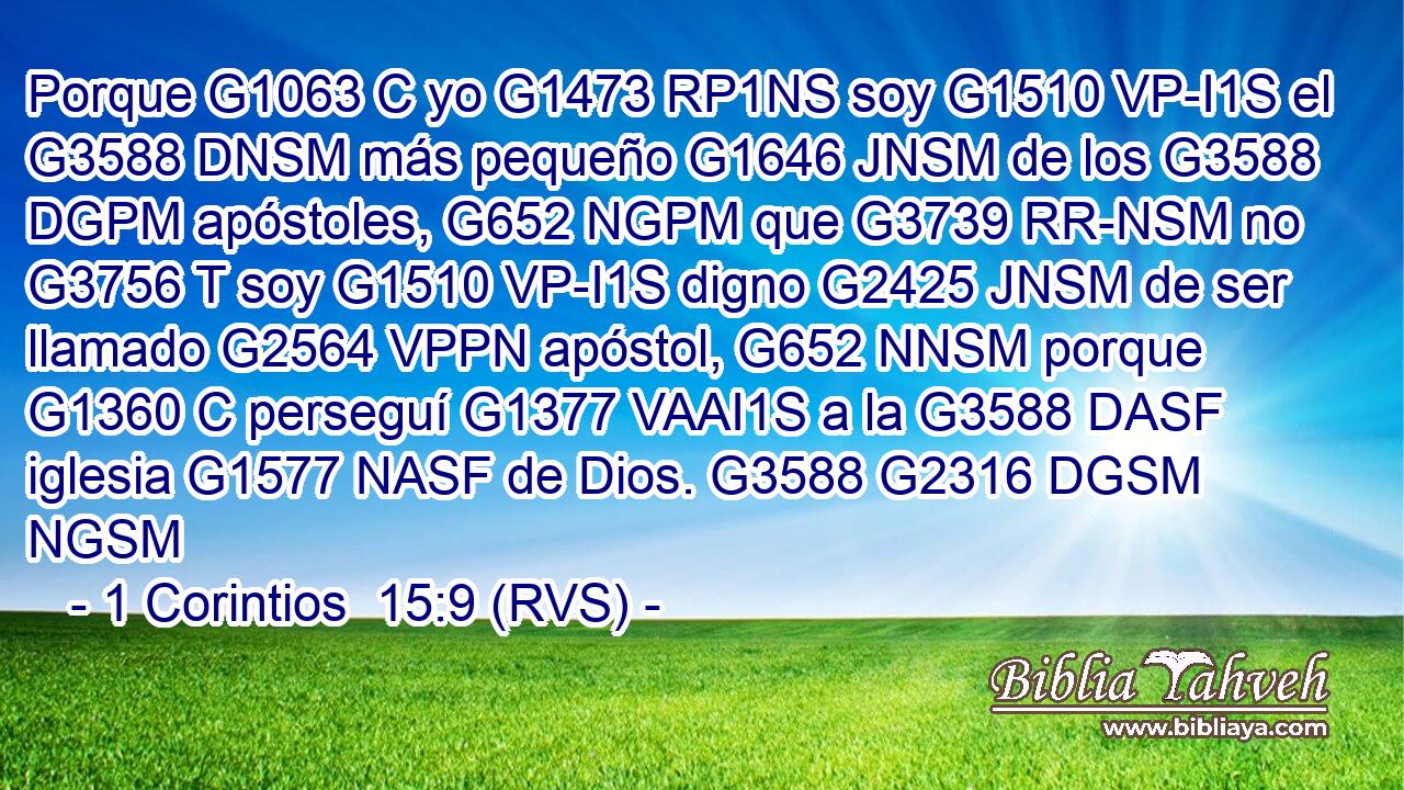 Porque G1063 C yo G1473 RP1NS soy G1510 VP-I1S el G3588 DNSM más pequeño G1646 JNSM de los G3588 DGPM apóstoles, G652 NGPM que G3739 RR-NSM no G3756 T soy G1510 VP-I1S digno G2425 JNSM de ser llamado G2564 VPPN apóstol, G652 NNSM porque G1360 C perseguí G1377 VAAI1S a la G3588 DASF iglesia G1577 NASF de Dios. G3588 G2316 DGSM NGSM 