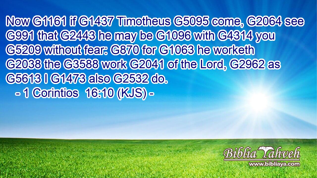 Now G1161 if G1437 Timotheus G5095 come, G2064 see G991 that G2443 he may be G1096 with G4314 you G5209 without fear: G870 for G1063 he worketh G2038 the G3588 work G2041 of the Lord, G2962 as G5613 I G1473 also G2532 do.