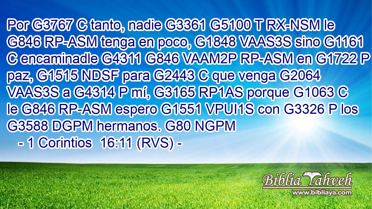 Por G3767 C tanto, nadie G3361 G5100 T RX-NSM le G846 RP-ASM tenga en poco, G1848 VAAS3S sino G1161 C encaminadle G4311 G846 VAAM2P RP-ASM en G1722 P paz, G1515 NDSF para G2443 C que venga G2064 VAAS3S a G4314 P mí, G3165 RP1AS porque G1063 C le G846 RP-ASM espero G1551 VPUI1S con G3326 P los G3588 DGPM hermanos. G80 NGPM 