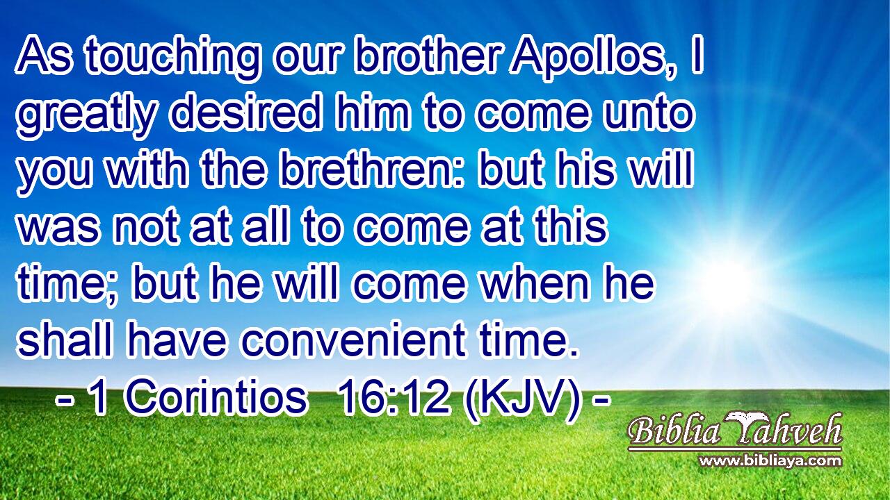 As touching our brother Apollos, I greatly desired him to come unto you with the brethren: but his will was not at all to come at this time; but he will come when he shall have convenient time.