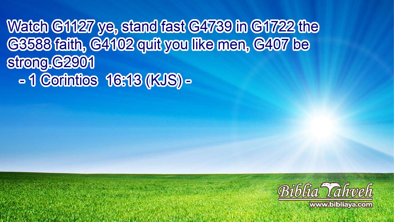 Watch G1127 ye, stand fast G4739 in G1722 the G3588 faith, G4102 quit you like men, G407 be strong.G2901