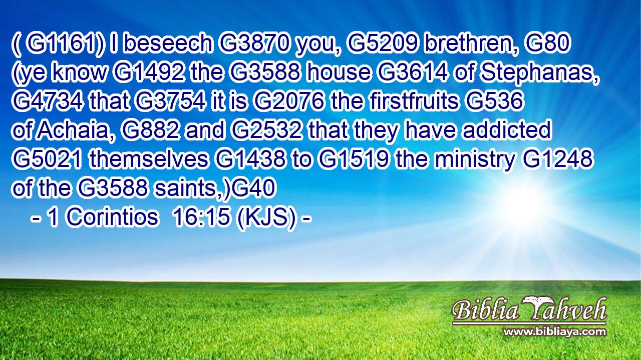 ( G1161) I beseech G3870 you, G5209 brethren, G80 (ye know G1492 the G3588 house G3614 of Stephanas, G4734 that G3754 it is G2076 the firstfruits G536 of Achaia, G882 and G2532 that they have addicted G5021 themselves G1438 to G1519 the ministry G1248 of the G3588 saints,)G40