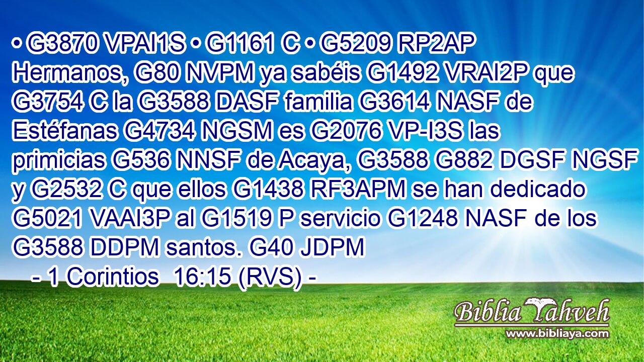 • G3870 VPAI1S • G1161 C • G5209 RP2AP Hermanos, G80 NVPM ya sabéis G1492 VRAI2P que G3754 C la G3588 DASF familia G3614 NASF de Estéfanas G4734 NGSM es G2076 VP-I3S las primicias G536 NNSF de Acaya, G3588 G882 DGSF NGSF y G2532 C que ellos G1438 RF3APM se han dedicado G5021 VAAI3P al G1519 P servicio G1248 NASF de los G3588 DDPM santos. G40 JDPM 