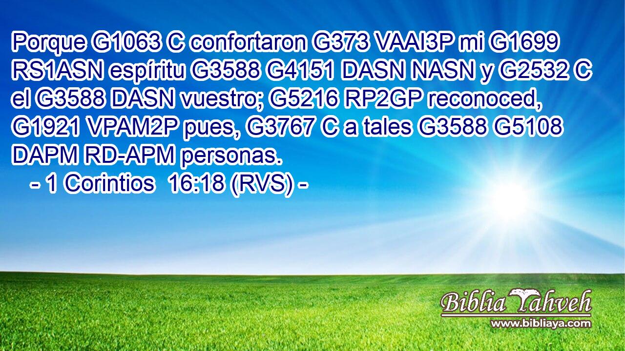 Porque G1063 C confortaron G373 VAAI3P mi G1699 RS1ASN espíritu G3588 G4151 DASN NASN y G2532 C el G3588 DASN vuestro; G5216 RP2GP reconoced, G1921 VPAM2P pues, G3767 C a tales G3588 G5108 DAPM RD-APM personas. 