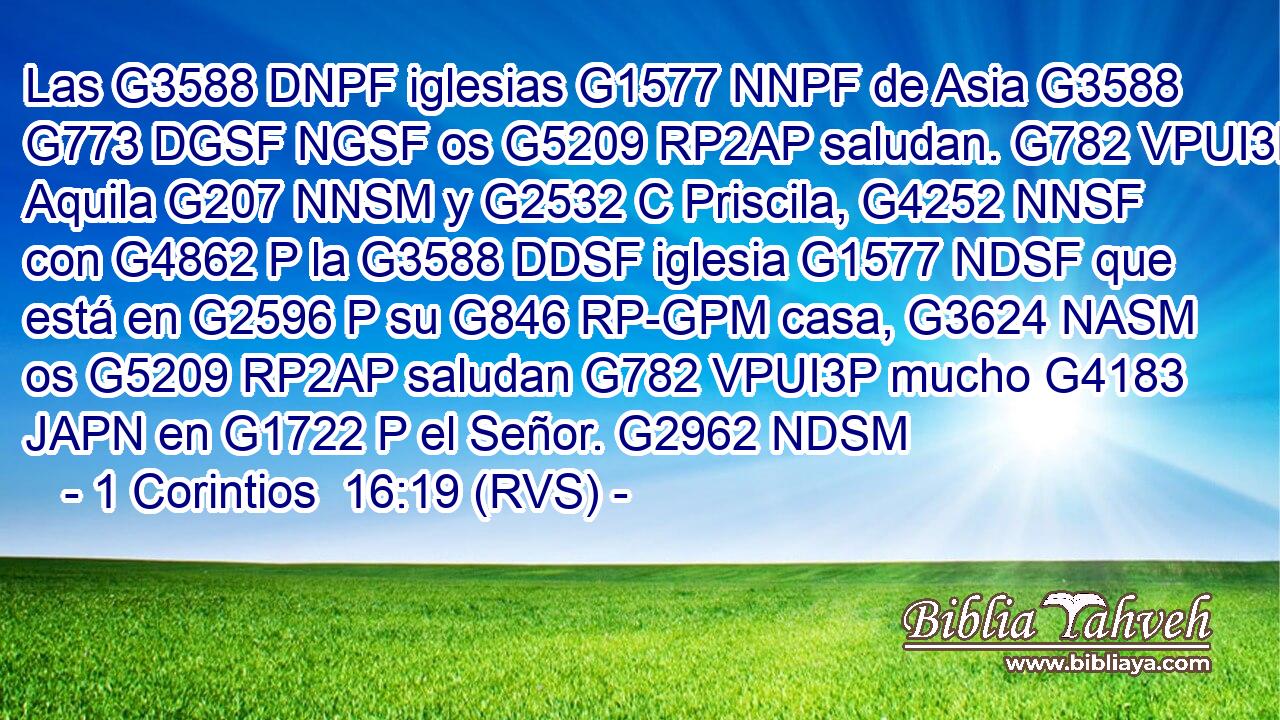 Las G3588 DNPF iglesias G1577 NNPF de Asia G3588 G773 DGSF NGSF os G5209 RP2AP saludan. G782 VPUI3P Aquila G207 NNSM y G2532 C Priscila, G4252 NNSF con G4862 P la G3588 DDSF iglesia G1577 NDSF que está en G2596 P su G846 RP-GPM casa, G3624 NASM os G5209 RP2AP saludan G782 VPUI3P mucho G4183 JAPN en G1722 P el Señor. G2962 NDSM 