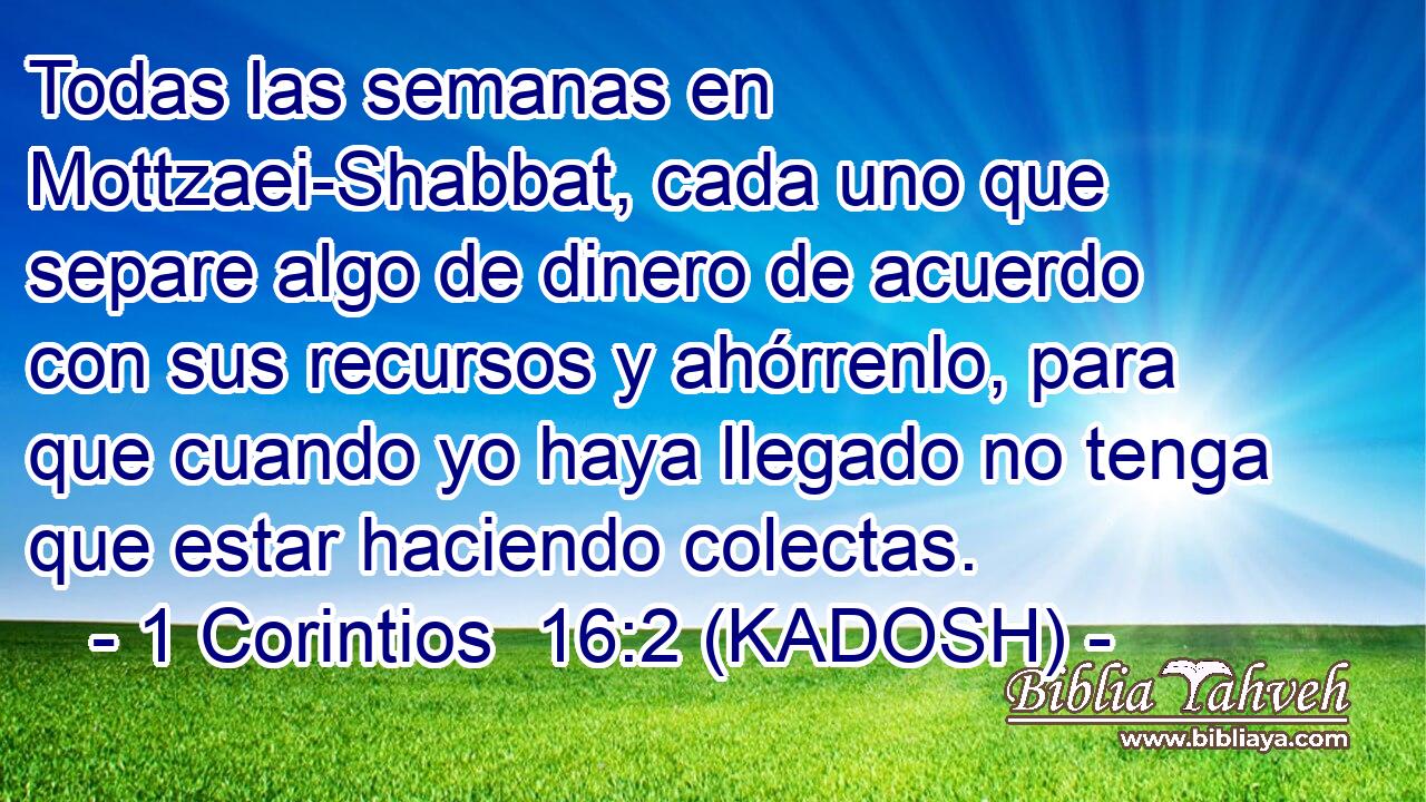  Todas las semanas en Mottzaei-Shabbat, cada uno que separe algo de dinero de acuerdo con sus recursos y ahórrenlo, para que cuando yo haya llegado no tenga que estar haciendo colectas. 