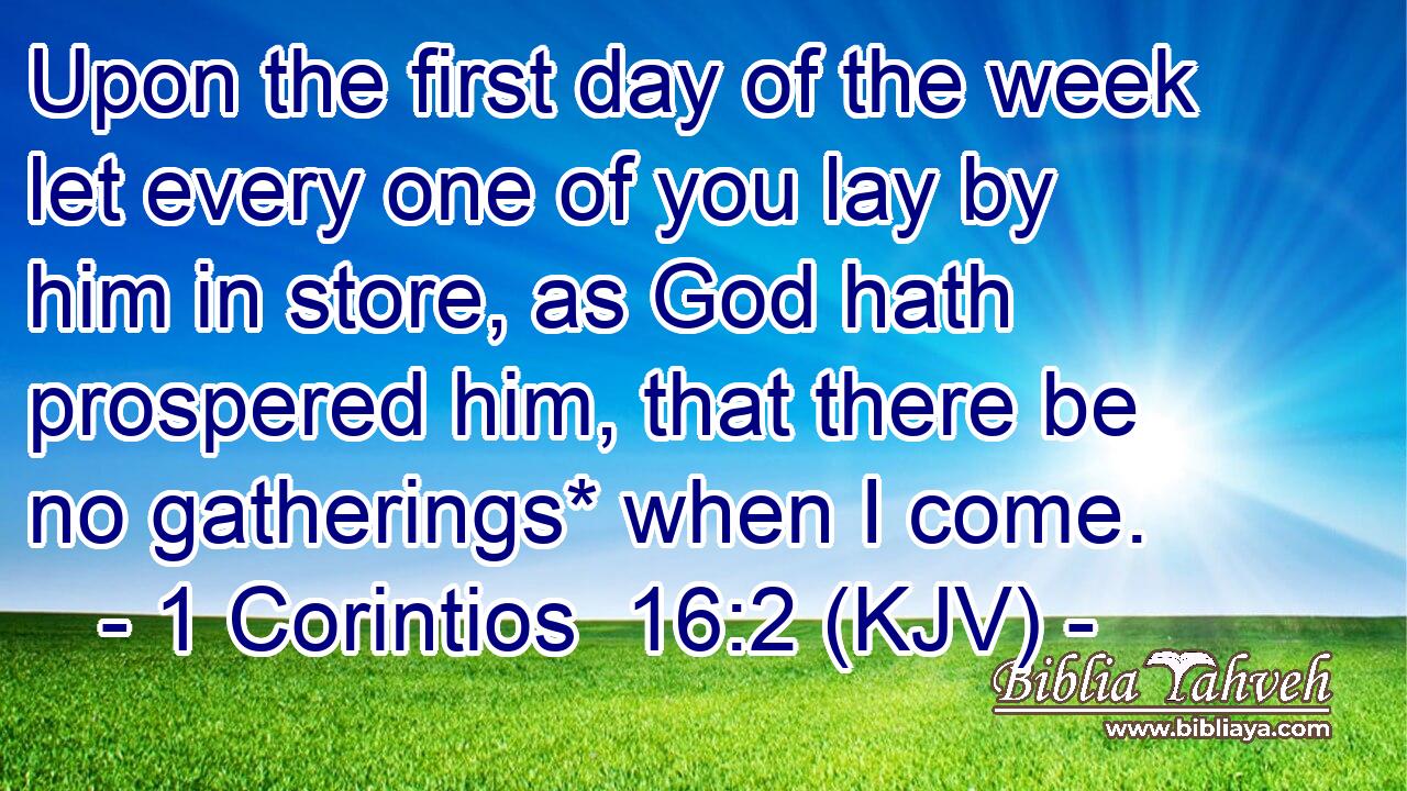 Upon the first day of the week let every one of you lay by him in store, as God hath prospered him, that there be no gatherings* when I come.