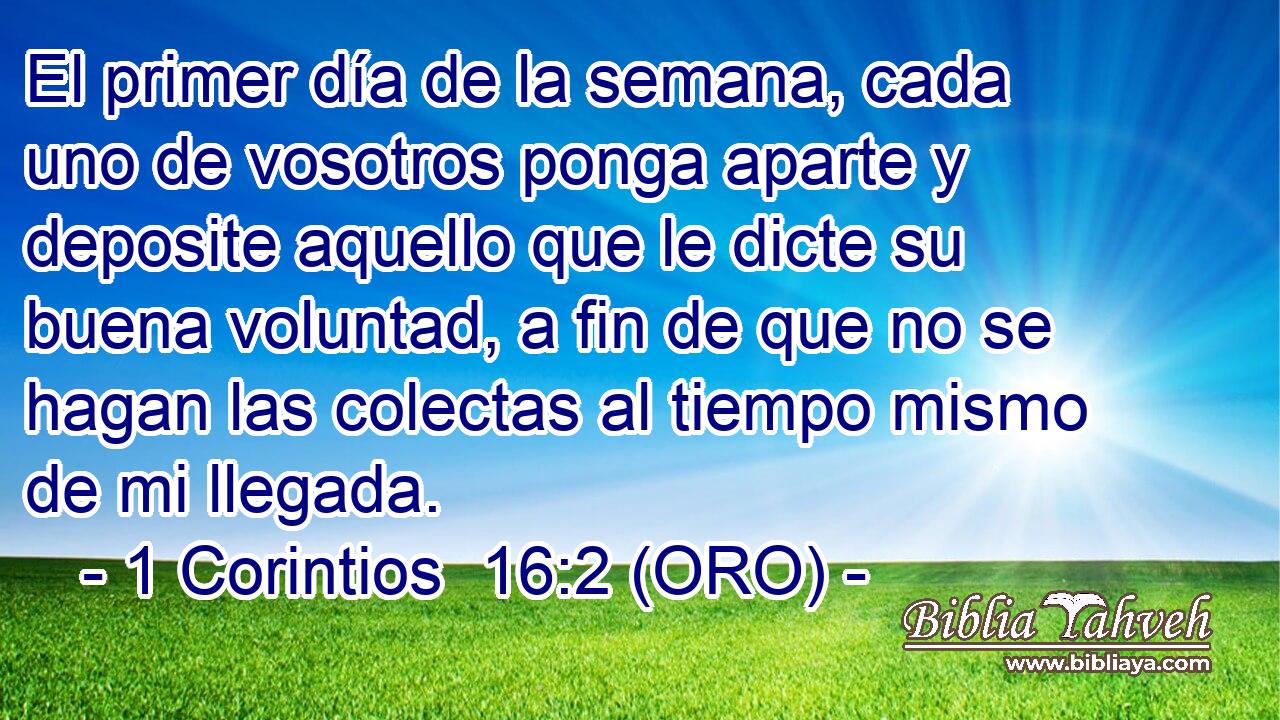  El primer día de la semana, cada uno de vosotros ponga aparte y deposite aquello que le dicte su buena voluntad, a fin de que no se hagan las colectas al tiempo mismo de mi llegada. 