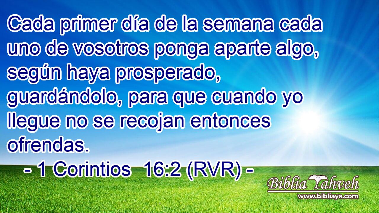 Cada primer día de la semana cada uno de vosotros ponga aparte algo, según haya prosperado, guardándolo, para que cuando yo llegue no se recojan entonces ofrendas.
