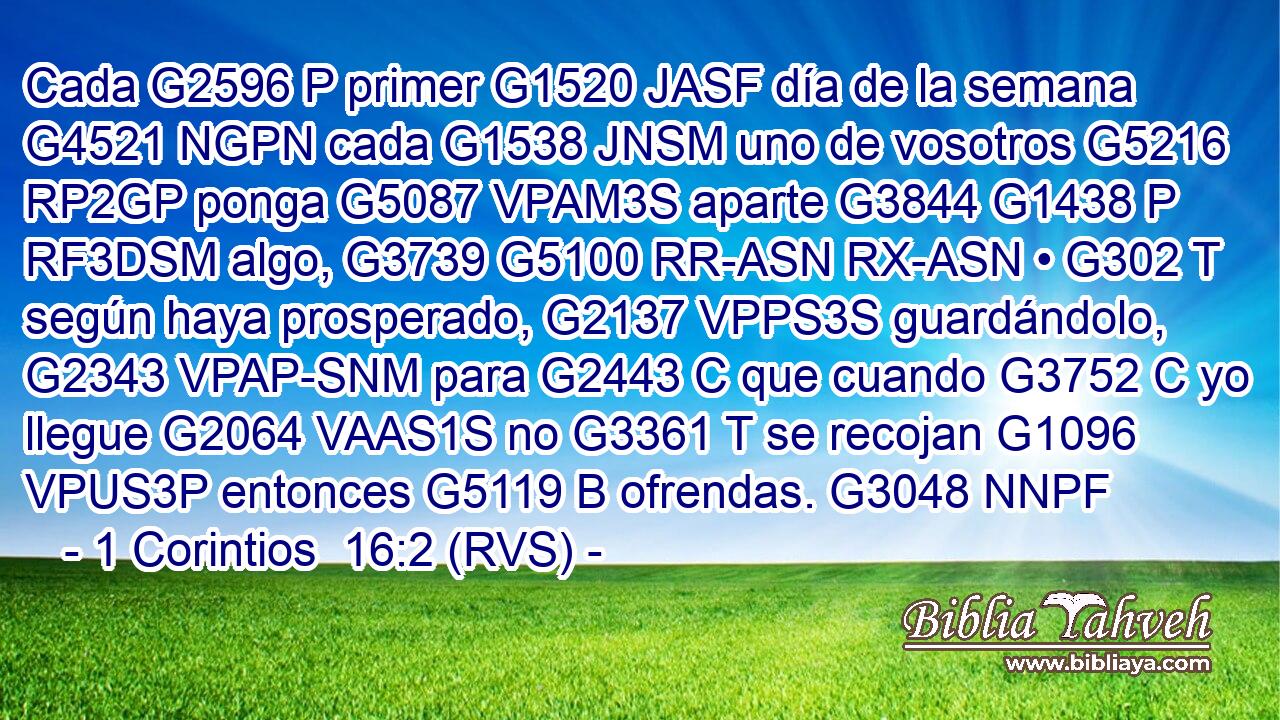 Cada G2596 P primer G1520 JASF día de la semana G4521 NGPN cada G1538 JNSM uno de vosotros G5216 RP2GP ponga G5087 VPAM3S aparte G3844 G1438 P RF3DSM algo, G3739 G5100 RR-ASN RX-ASN • G302 T según haya prosperado, G2137 VPPS3S guardándolo, G2343 VPAP-SNM para G2443 C que cuando G3752 C yo llegue G2064 VAAS1S no G3361 T se recojan G1096 VPUS3P entonces G5119 B ofrendas. G3048 NNPF 