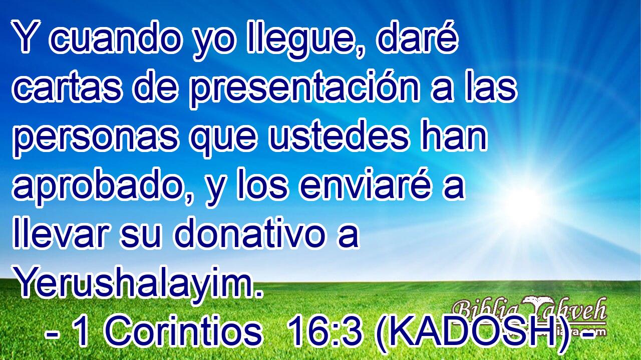  Y cuando yo llegue, daré cartas de presentación a las personas que ustedes han aprobado, y los enviaré a llevar su donativo a Yerushalayim. 