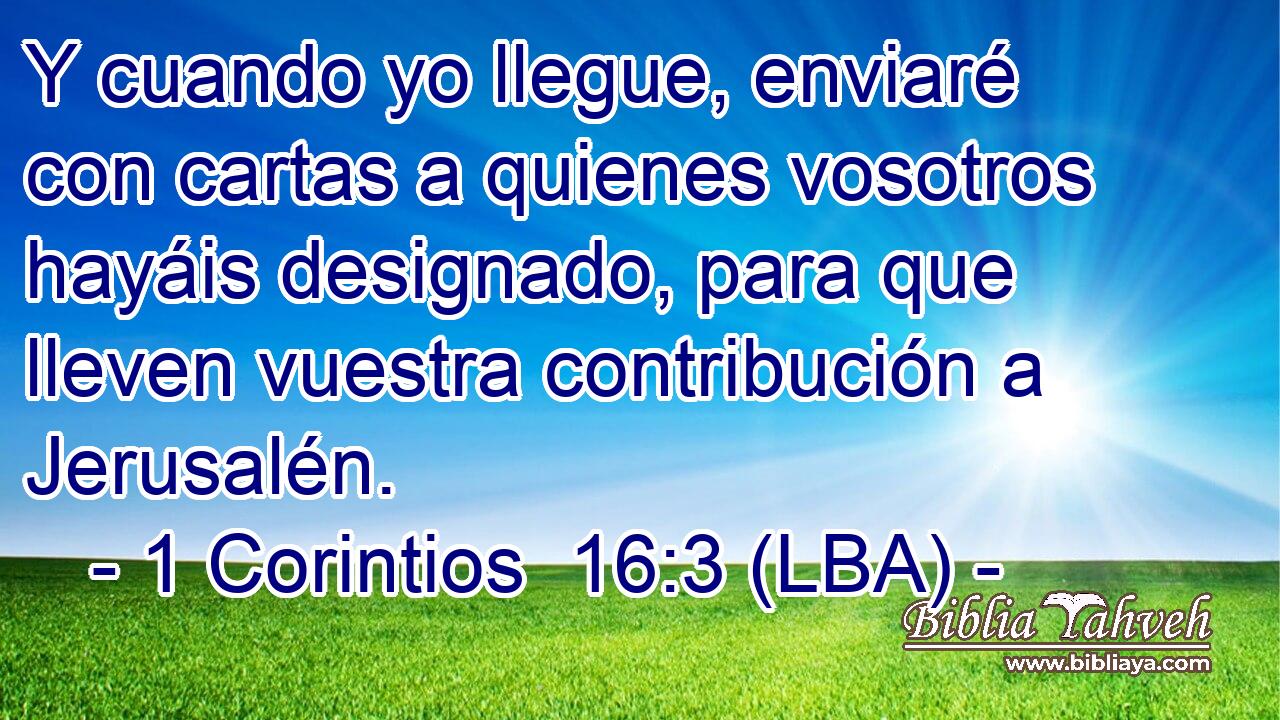 Y cuando yo llegue, enviaré con cartas a quienes vosotros hayáis designado, para que lleven vuestra contribución a Jerusalén.
